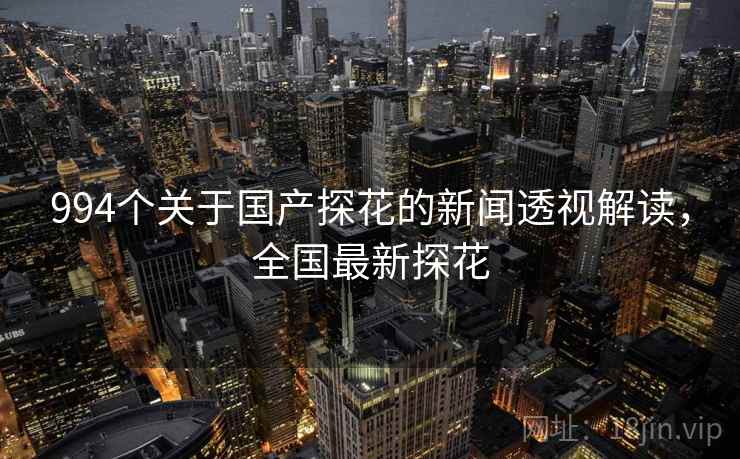994个关于国产探花的新闻透视解读，全国最新探花