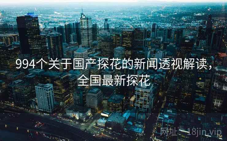 994个关于国产探花的新闻透视解读，全国最新探花