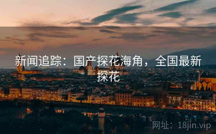 新闻追踪：国产探花海角，全国最新探花