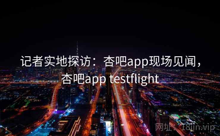 记者实地探访：杏吧app现场见闻，杏吧app testflight