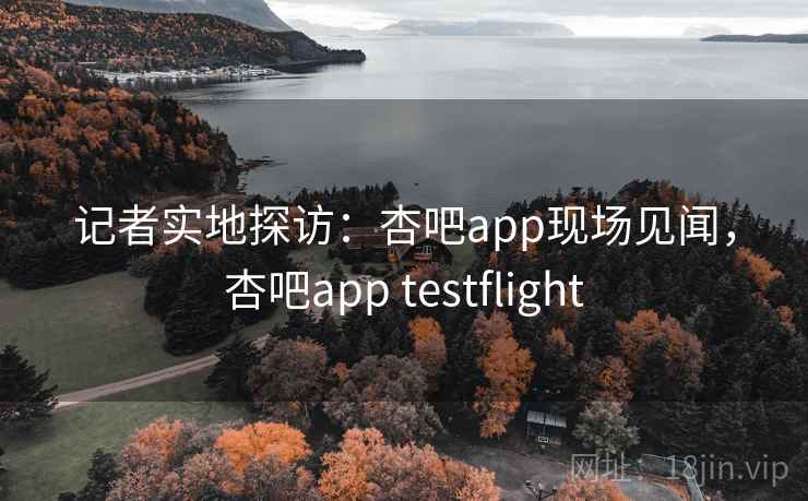 记者实地探访：杏吧app现场见闻，杏吧app testflight