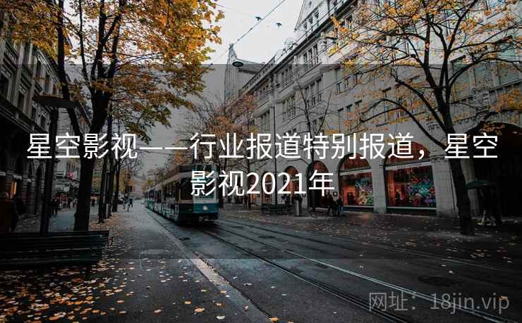 星空影视——行业报道特别报道，星空影视2021年