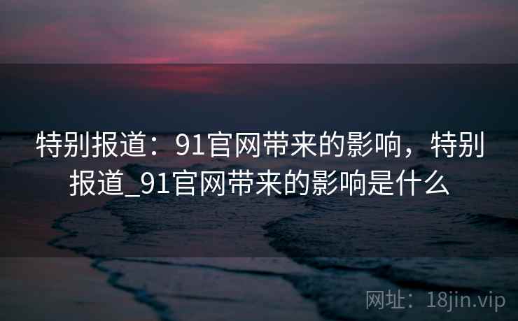 特别报道：91官网带来的影响，特别报道_91官网带来的影响是什么