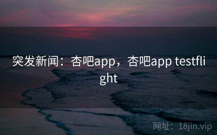 突发新闻：杏吧app，杏吧app testflight