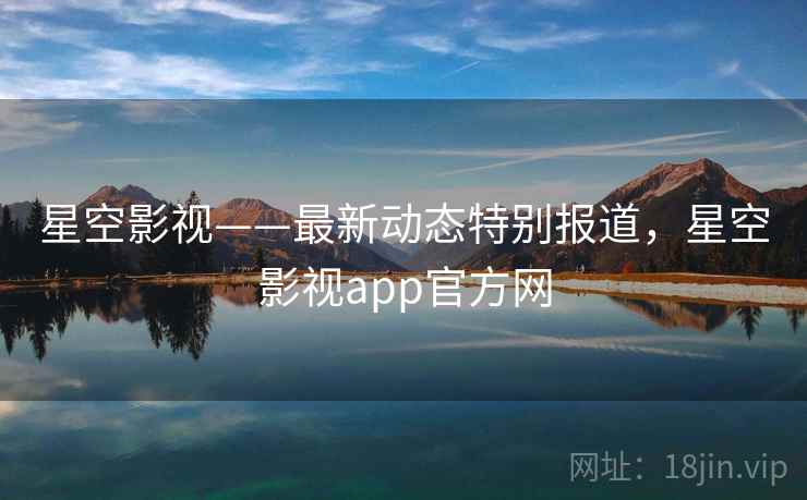 星空影视——最新动态特别报道，星空影视app官方网