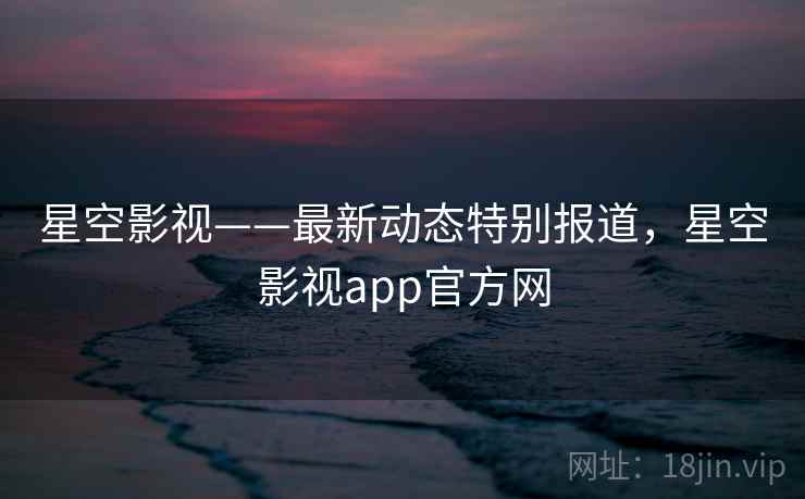 星空影视——最新动态特别报道，星空影视app官方网