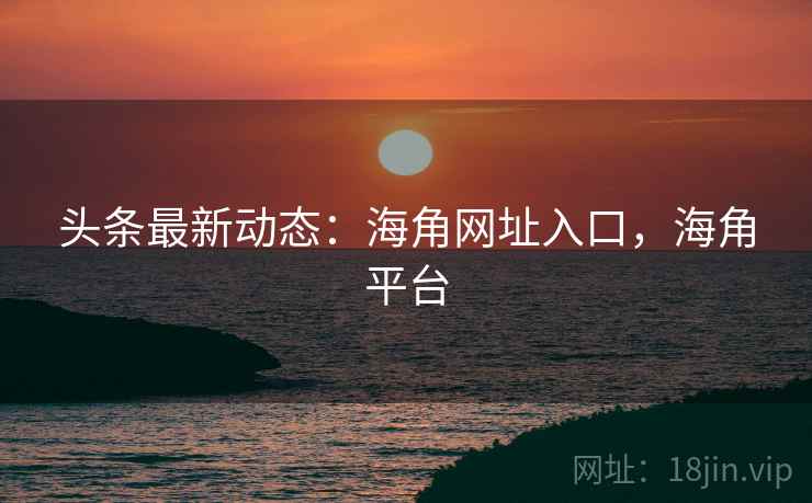 头条最新动态：海角网址入口，海角平台