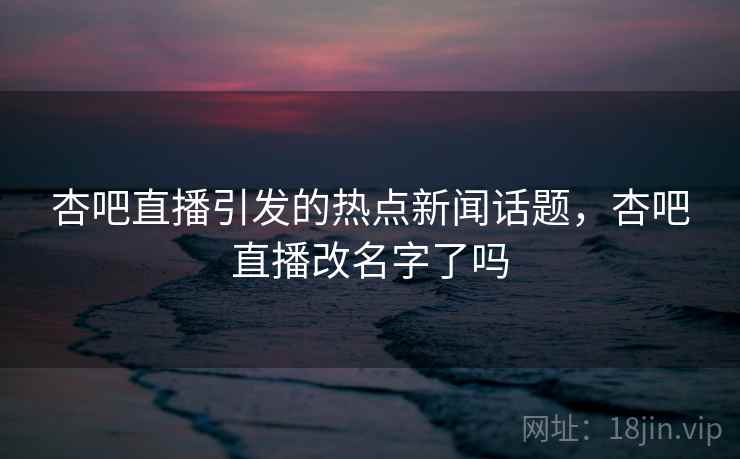杏吧直播引发的热点新闻话题，杏吧直播改名字了吗