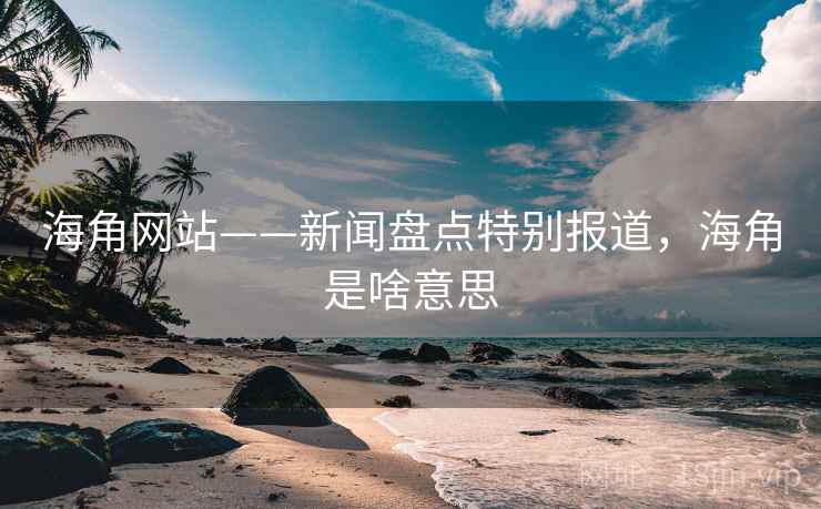 海角网站——新闻盘点特别报道，海角是啥意思