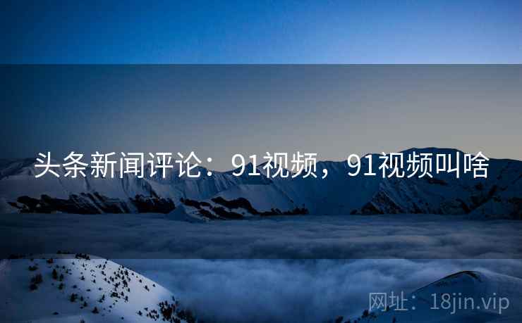 头条新闻评论：91视频，91视频叫啥