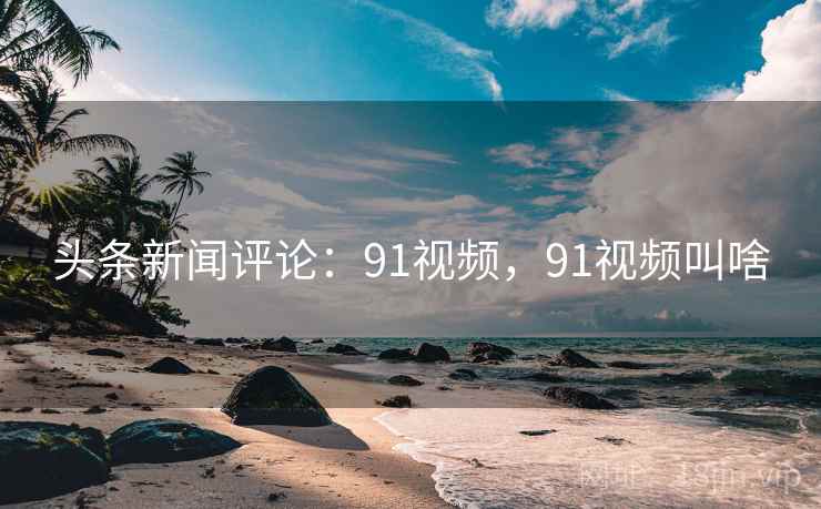 头条新闻评论：91视频，91视频叫啥