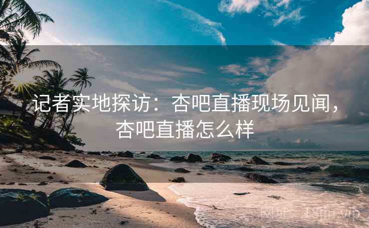 记者实地探访：杏吧直播现场见闻，杏吧直播怎么样