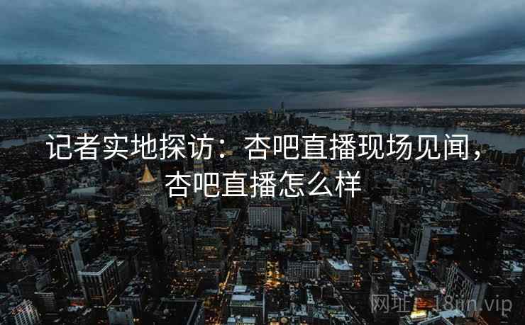 记者实地探访：杏吧直播现场见闻，杏吧直播怎么样