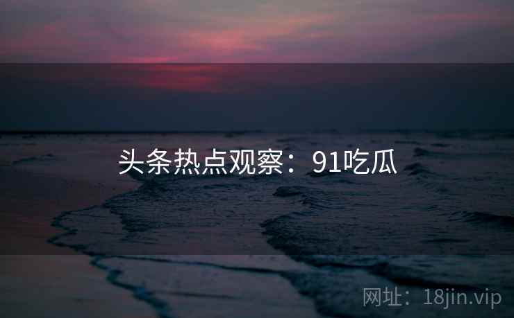 头条热点观察：91吃瓜
