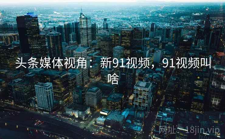 头条媒体视角：新91视频，91视频叫啥