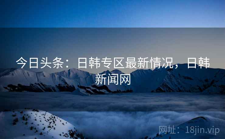 今日头条：日韩专区最新情况，日韩新闻网
