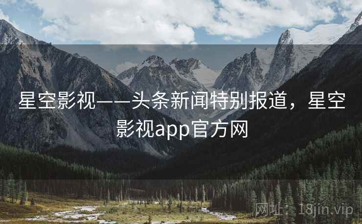 星空影视——头条新闻特别报道，星空影视app官方网