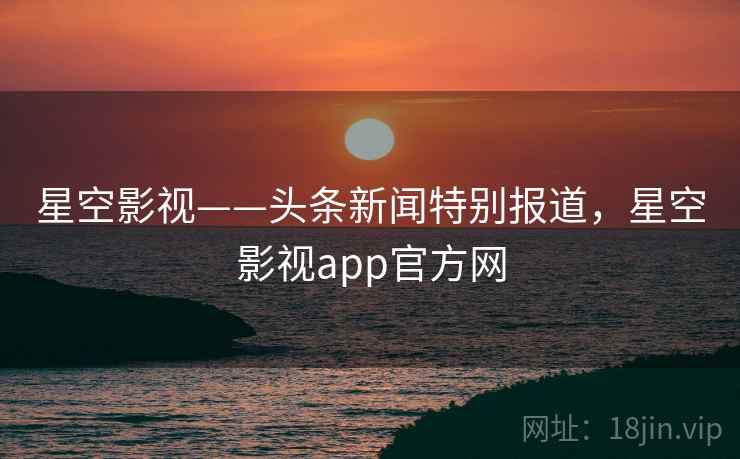星空影视——头条新闻特别报道，星空影视app官方网