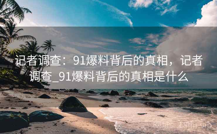 记者调查：91爆料背后的真相，记者调查_91爆料背后的真相是什么