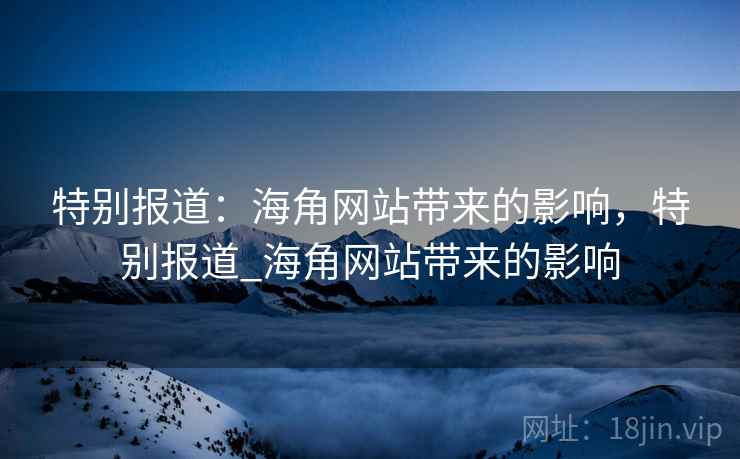 特别报道：海角网站带来的影响，特别报道_海角网站带来的影响